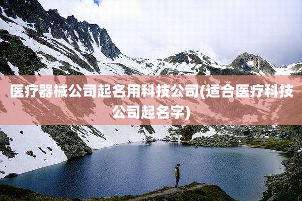 医疗器械公司起名用科技公司(适合医疗科技公司起名字)