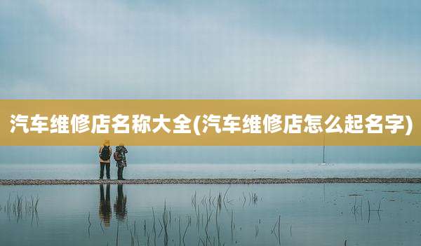 汽车维修店名称大全(汽车维修店怎么起名字)