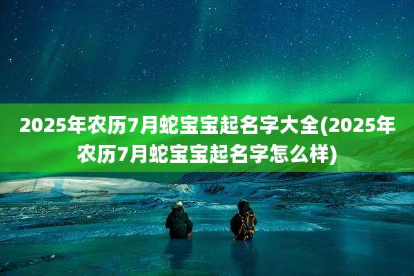 2025年农历7月蛇宝宝起名字大全(2025年农历7月蛇宝宝起名字怎么样)