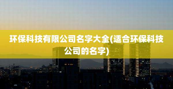 环保科技有限公司名字大全(适合环保科技公司的名字)