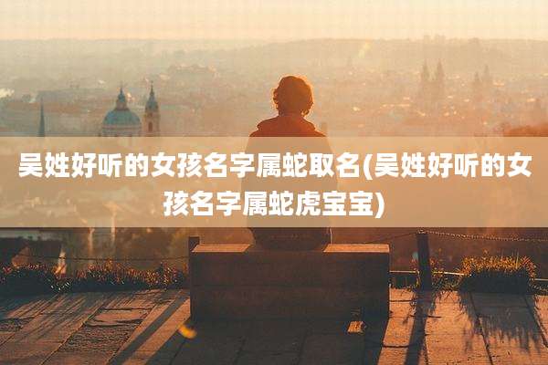 吴姓好听的女孩名字属蛇取名(吴姓好听的女孩名字属蛇虎宝宝)