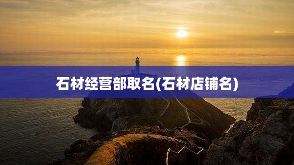 石材经营部取名(石材店铺名)