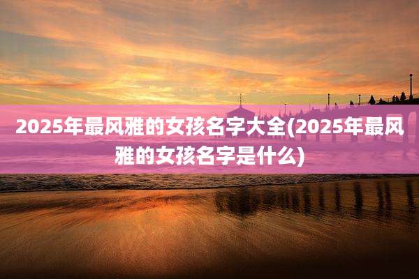 2025年最风雅的女孩名字大全(2025年最风雅的女孩名字是什么)