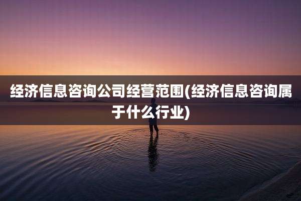 经济信息咨询公司经营范围(经济信息咨询属于什么行业)