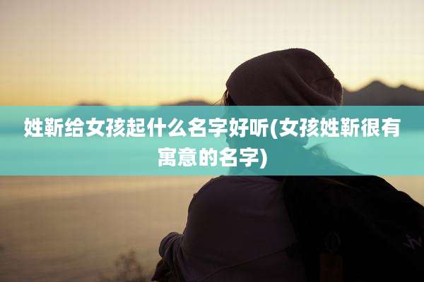 姓靳给女孩起什么名字好听(女孩姓靳很有寓意的名字)