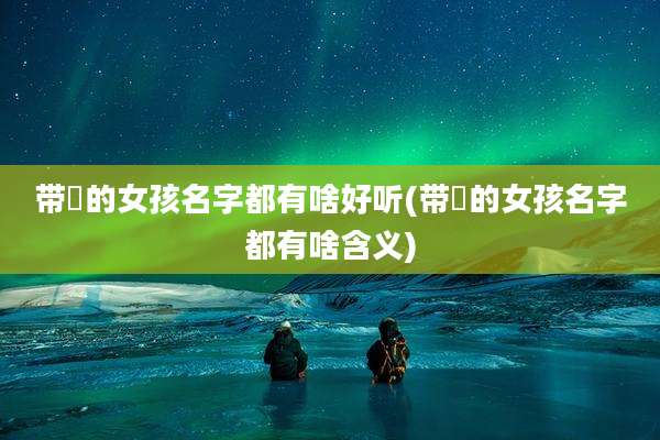 带玥的女孩名字都有啥好听(带玥的女孩名字都有啥含义)