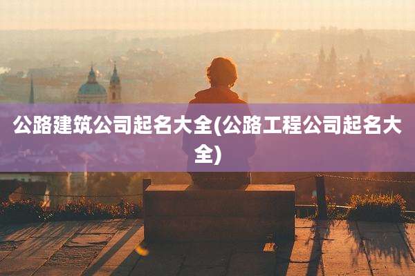 公路建筑公司起名大全(公路工程公司起名大全)