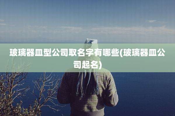 玻璃器皿型公司取名字有哪些(玻璃器皿公司起名)