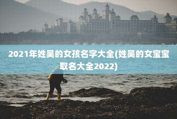 2021年姓吴的女孩名字大全(姓吴的女宝宝取名大全2022)