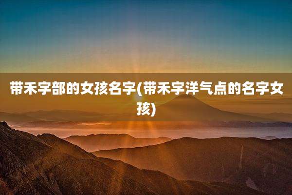 带禾字部的女孩名字(带禾字洋气点的名字女孩)