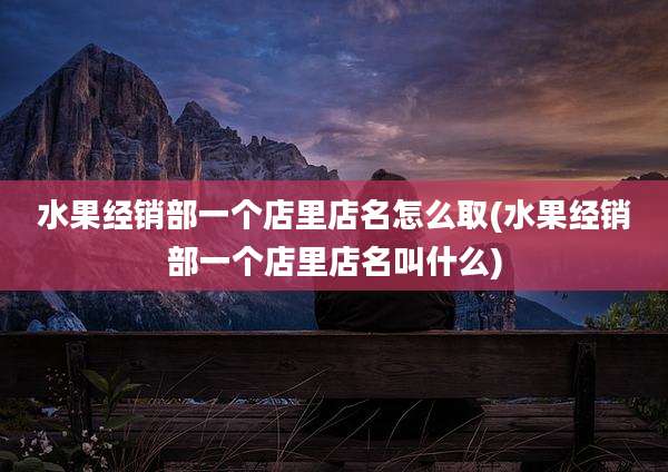 水果经销部一个店里店名怎么取(水果经销部一个店里店名叫什么)