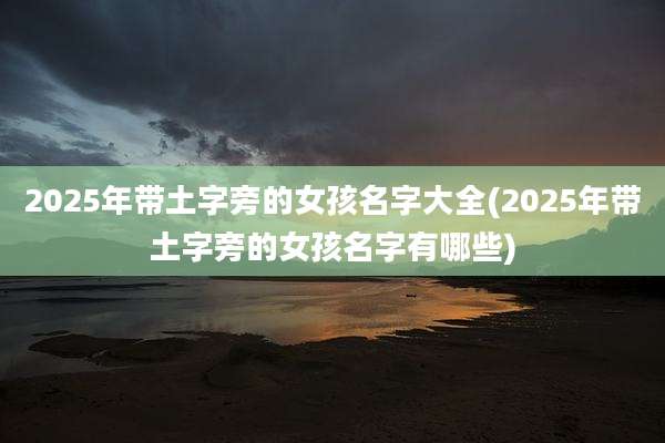 2025年带土字旁的女孩名字大全(2025年带土字旁的女孩名字有哪些)