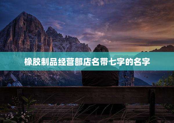 橡胶制品经营部店名带七字的名字