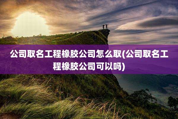 公司取名工程橡胶公司怎么取(公司取名工程橡胶公司可以吗)