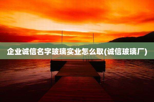 企业诚信名字玻璃实业怎么取(诚信玻璃厂)
