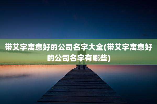 带艾字寓意好的公司名字大全(带艾字寓意好的公司名字有哪些)