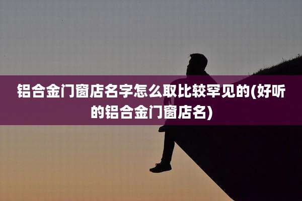 铝合金门窗店名字怎么取比较罕见的(好听的铝合金门窗店名)