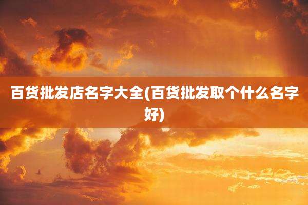 百货批发店名字大全(百货批发取个什么名字好)