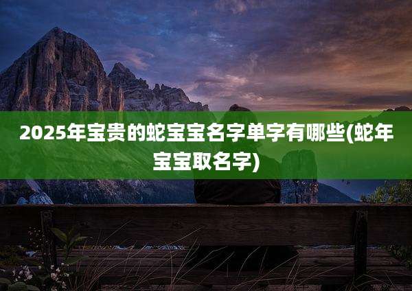 2025年宝贵的蛇宝宝名字单字有哪些(蛇年宝宝取名字)