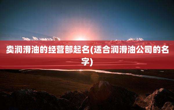 卖润滑油的经营部起名(适合润滑油公司的名字)