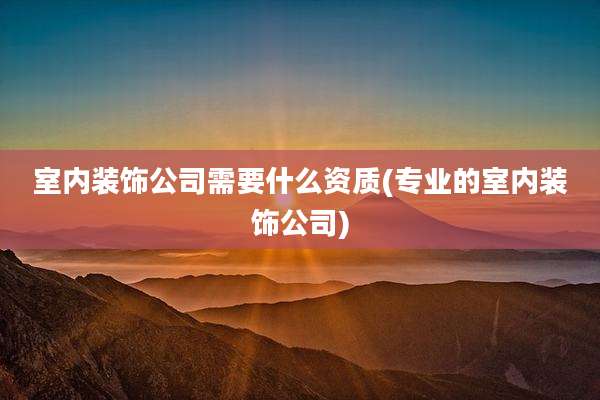 室内装饰公司需要什么资质(专业的室内装饰公司)