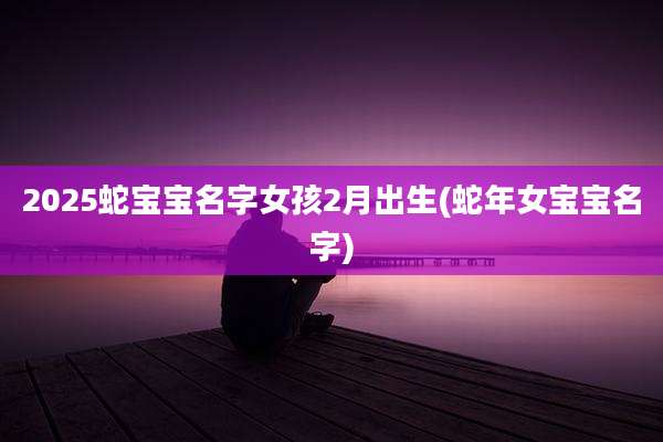 2025蛇宝宝名字女孩2月出生(蛇年女宝宝名字)