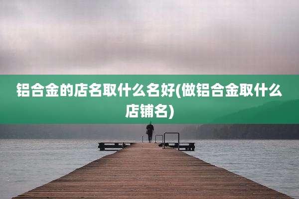铝合金的店名取什么名好(做铝合金取什么店铺名)
