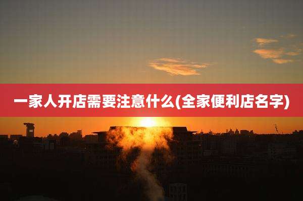 一家人开店需要注意什么(全家便利店名字)