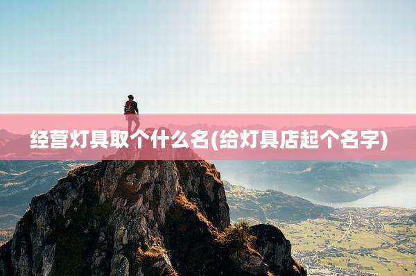 经营灯具取个什么名(给灯具店起个名字)