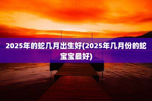 2025年的蛇几月出生好(2025年几月份的蛇宝宝最好)