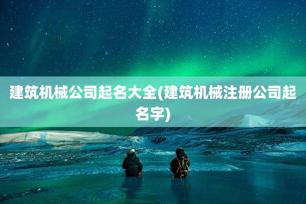 建筑机械公司起名大全(建筑机械注册公司起名字)