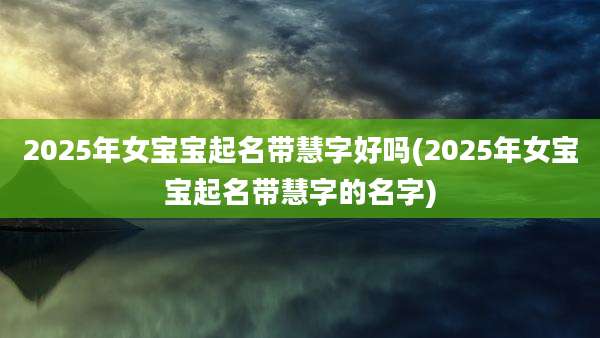 2025年女宝宝起名带慧字好吗(2025年女宝宝起名带慧字的名字)