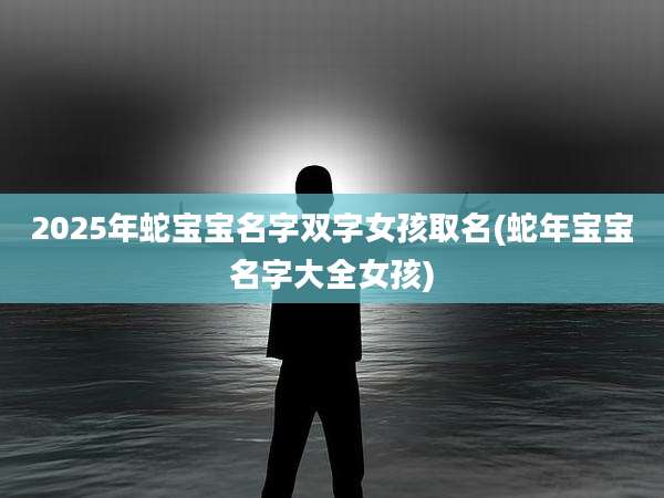 2025年蛇宝宝名字双字女孩取名(蛇年宝宝名字大全女孩)