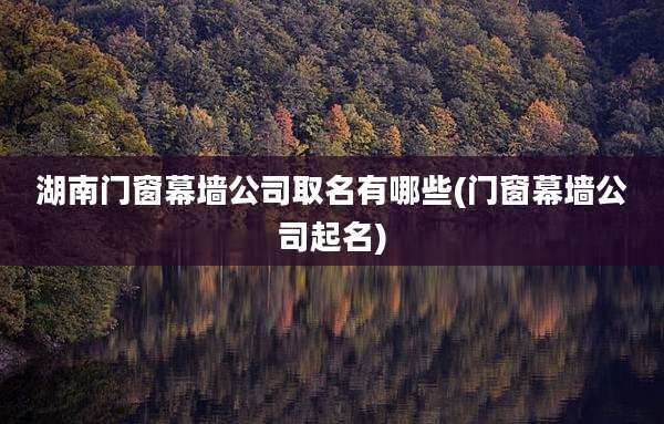 湖南门窗幕墙公司取名有哪些(门窗幕墙公司起名)