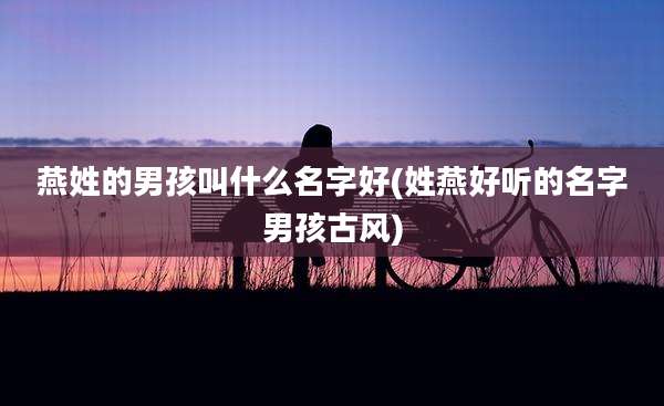 燕姓的男孩叫什么名字好(姓燕好听的名字男孩古风)