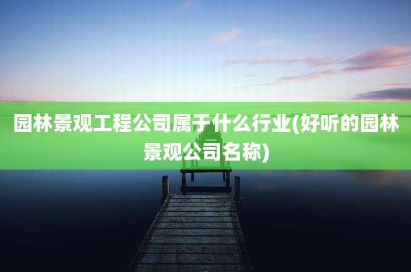 园林景观工程公司属于什么行业(好听的园林景观公司名称)
