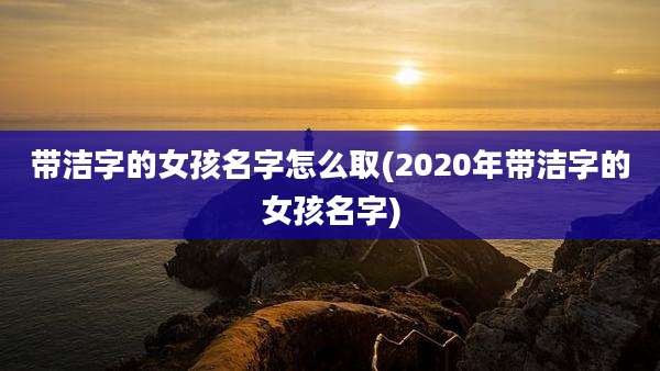 带洁字的女孩名字怎么取(2020年带洁字的女孩名字)