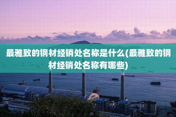 最雅致的钢材经销处名称是什么(最雅致的钢材经销处名称有哪些)