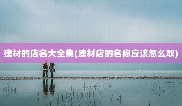 建材的店名大全集(建材店的名称应该怎么取)