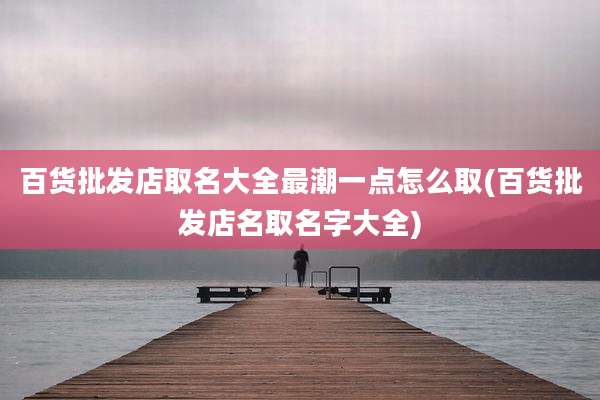 百货批发店取名大全最潮一点怎么取(百货批发店名取名字大全)