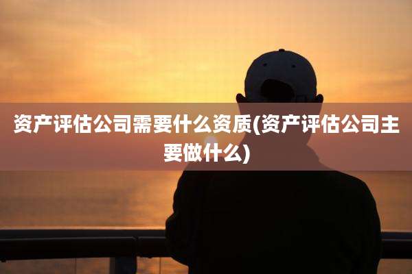 资产评估公司需要什么资质(资产评估公司主要做什么)