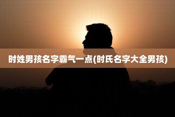 时姓男孩名字霸气一点(时氏名字大全男孩)