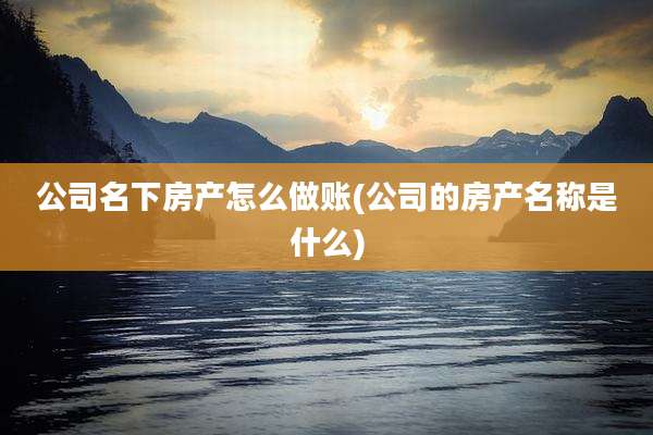 公司名下房产怎么做账(公司的房产名称是什么)