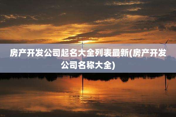 房产开发公司起名大全列表最新(房产开发公司名称大全)