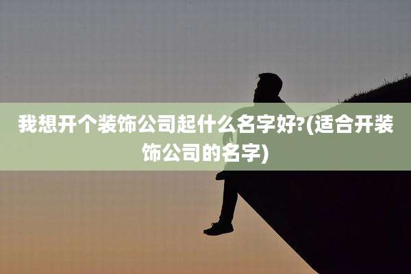 我想开个装饰公司起什么名字好?(适合开装饰公司的名字)