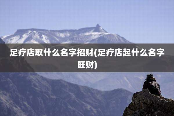足疗店取什么名字招财(足疗店起什么名字旺财)