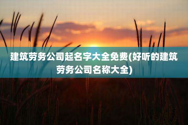 建筑劳务公司起名字大全免费(好听的建筑劳务公司名称大全)