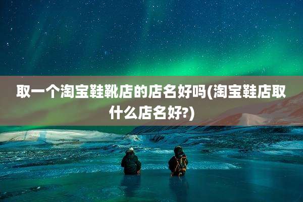 取一个淘宝鞋靴店的店名好吗(淘宝鞋店取什么店名好?)