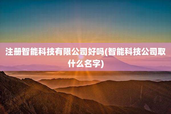 注册智能科技有限公司好吗(智能科技公司取什么名字)