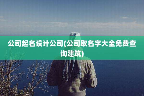 公司起名设计公司(公司取名字大全免费查询建筑)